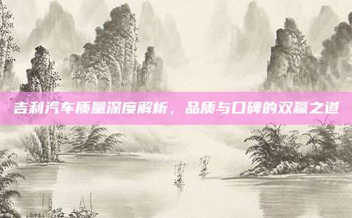 吉利汽车质量深度解析，品质与口碑的双赢之道