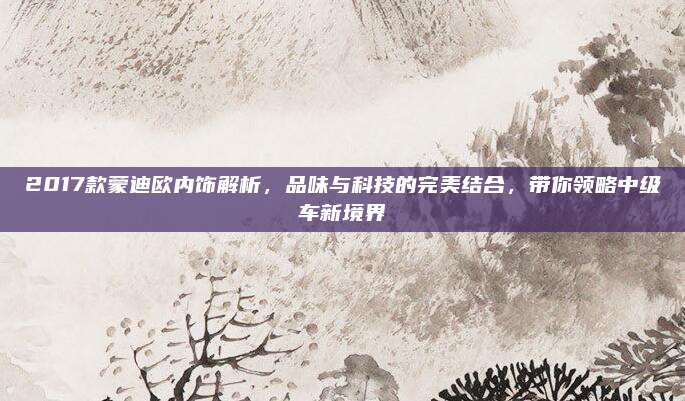 2017款蒙迪欧内饰解析,品味与科技的完美结合,带你领略中级车新境界