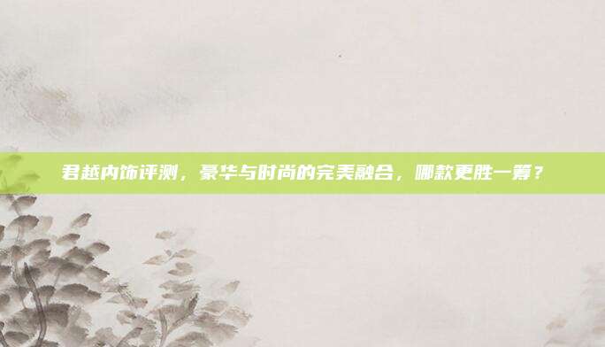 君越内饰评测,豪华与时尚的完美融合,哪款更胜一筹?