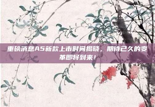 重磅消息A5新款上市时间揭晓,期待已久的变革即将到来!
