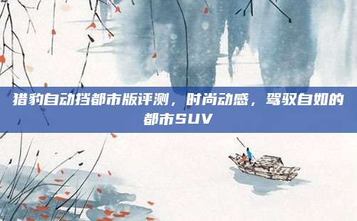 猎豹自动挡都市版评测，时尚动感，驾驭自如的都市SUV