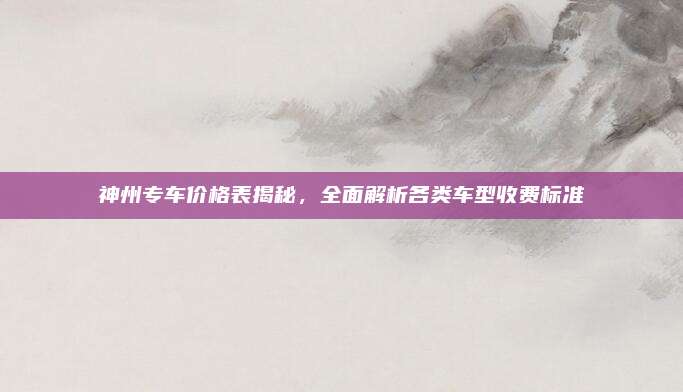 神州专车价格表揭秘,全面解析各类车型收费标准