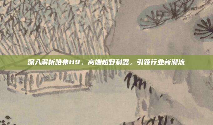 深入解析哈弗H9，高端越野利器，引领行业新潮流