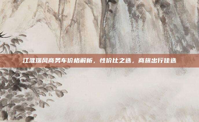 江淮瑞风商务车价格解析,性价比之选,商旅出行佳选