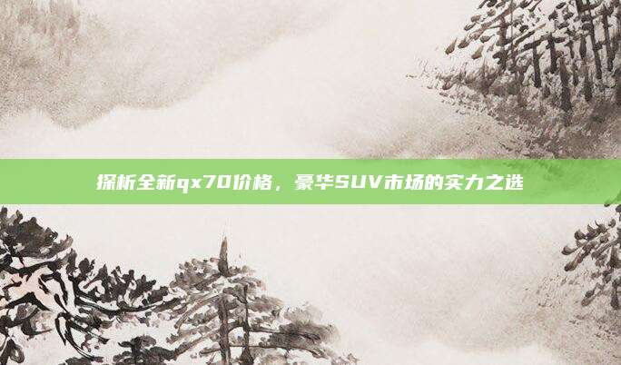 探析全新qx70价格，豪华SUV市场的实力之选