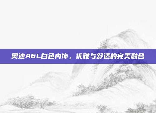 奥迪A6L白色内饰,优雅与舒适的完美融合