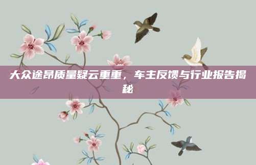 大众途昂质量疑云重重，车主反馈与行业报告揭秘