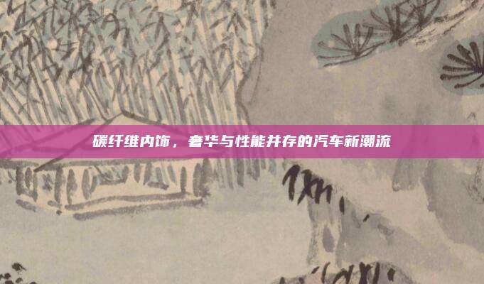 碳纤维内饰,奢华与性能并存的汽车新潮流