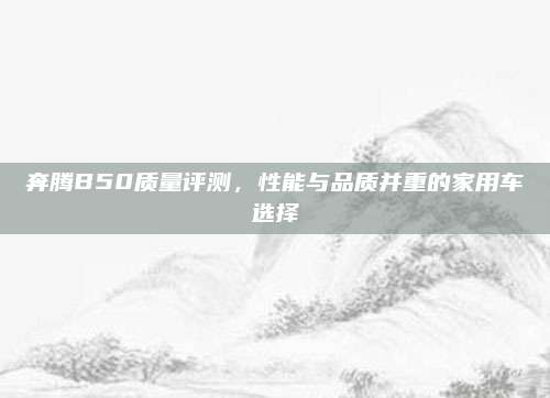奔腾B50质量评测,性能与品质并重的家用车选择