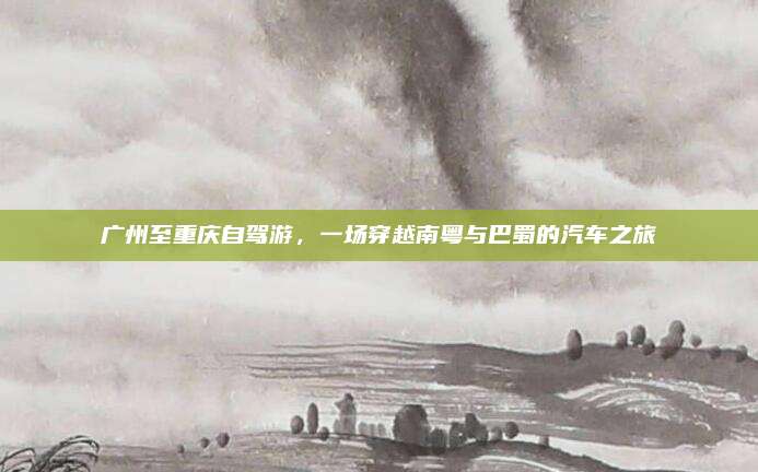 广州至重庆自驾游,一场穿越南粤与巴蜀的汽车之旅
