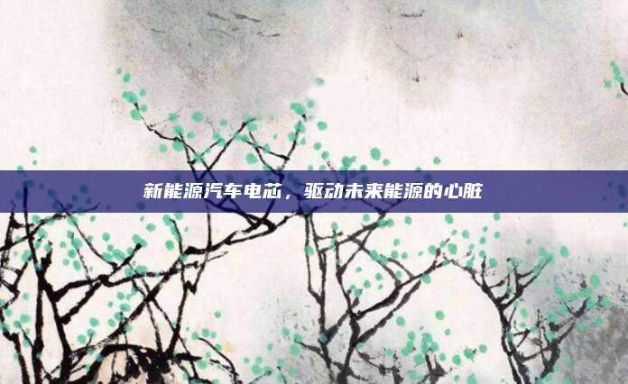 新能源汽车电芯,驱动未来能源的心脏