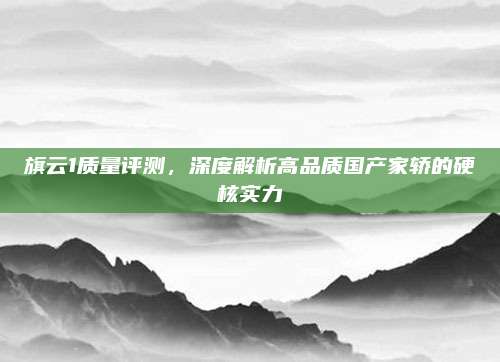 旗云1质量评测,深度解析高品质国产家轿的硬核实力
