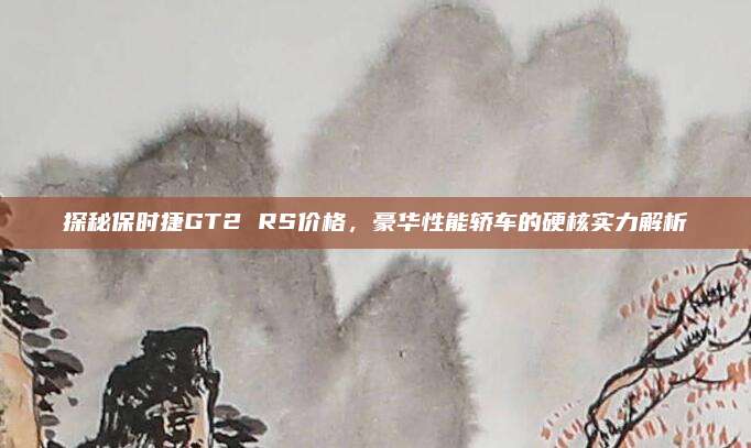 探秘保时捷GT2 RS价格,豪华性能轿车的硬核实力解析