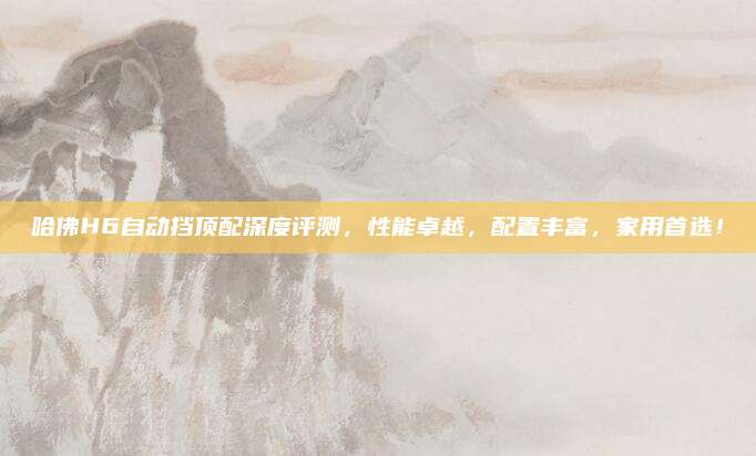 哈佛H6自动挡顶配深度评测,性能卓越,配置丰富,家用首选!
