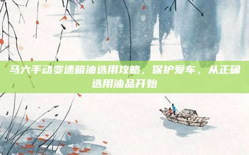马六手动变速箱油选用攻略,保护爱车,从正确选用油品开始