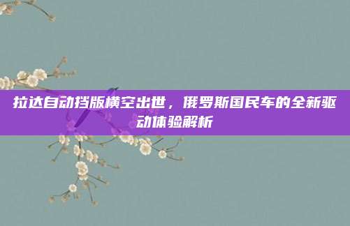 拉达自动挡版横空出世,俄罗斯国民车的全新驱动体验解析