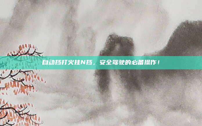 自动挡打火挂N挡,安全驾驶的必备操作!