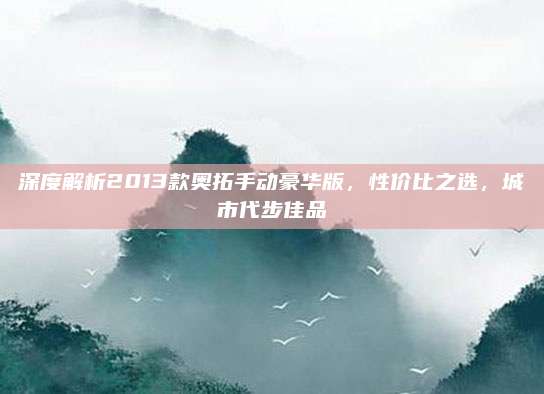 深度解析2013款奥拓手动豪华版,性价比之选,城市代步佳品