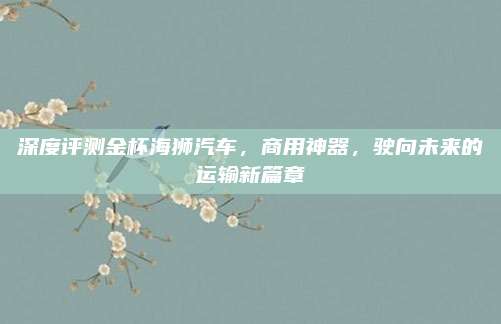 深度评测金杯海狮汽车,商用神器,驶向未来的运输新篇章