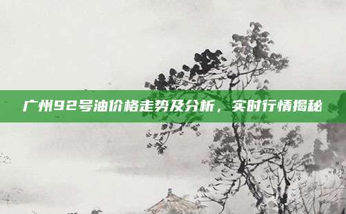广州92号油价格走势及分析,实时行情揭秘