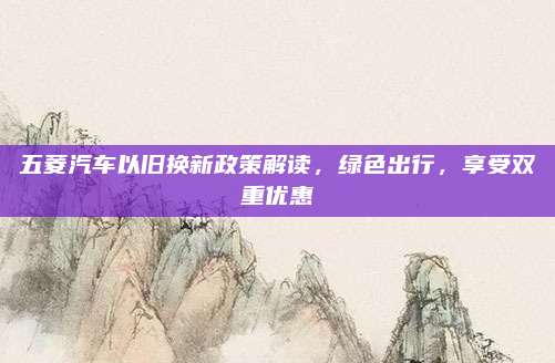 五菱汽车以旧换新政策解读,绿色出行,享受双重优惠