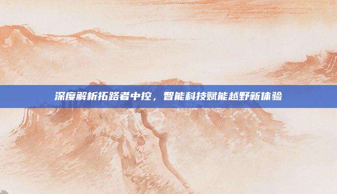 深度解析拓路者中控,智能科技赋能越野新体验