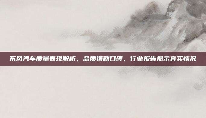东风汽车质量表现解析，品质铸就口碑，行业报告揭示真实情况