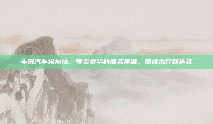 丰田汽车埃尔法,尊贵豪华的商务座驾,商旅出行新选择