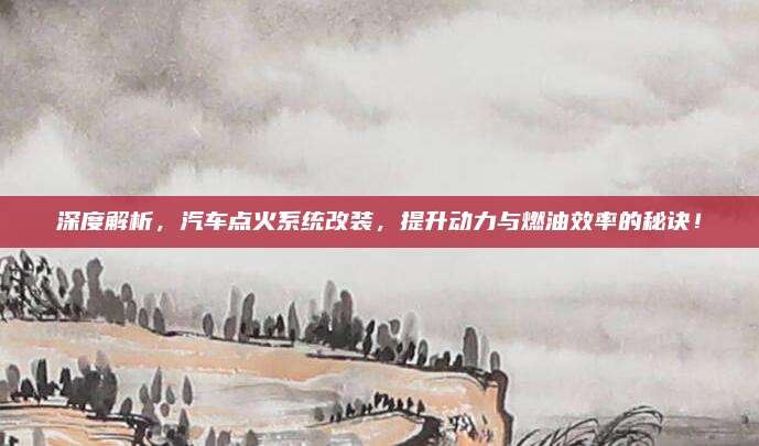 深度解析,汽车点火系统改装,提升动力与燃油效率的秘诀!