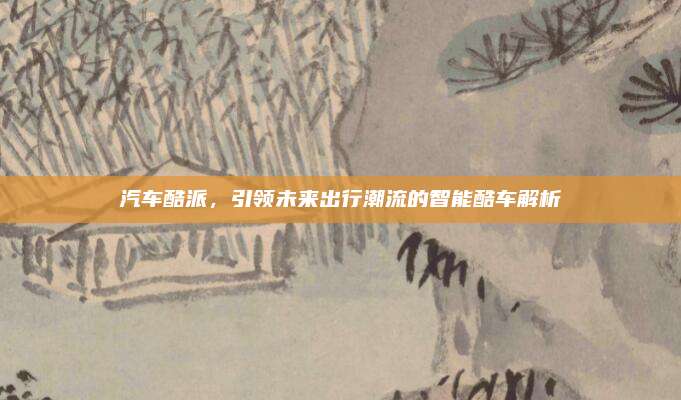 汽车酷派,引领未来出行潮流的智能酷车解析