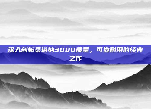 深入剖析桑塔纳3000质量,可靠耐用的经典之作