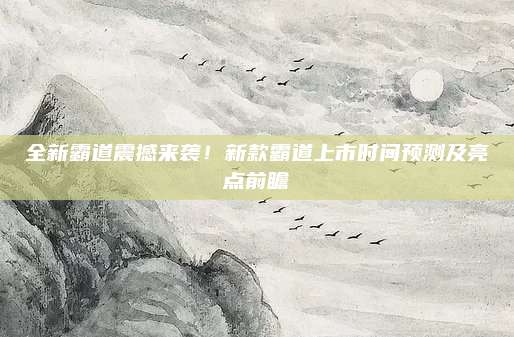 全新霸道震撼来袭！新款霸道上市时间预测及亮点前瞻