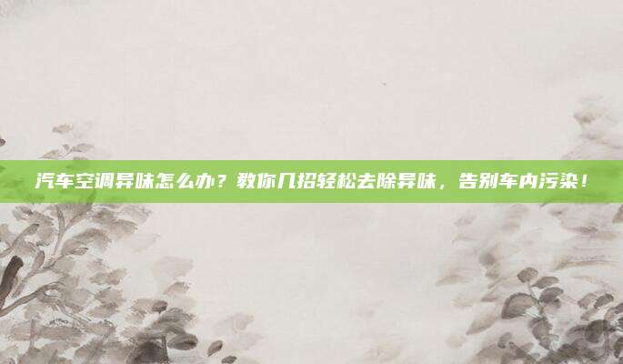 汽车空调异味怎么办?教你几招轻松去除异味,告别车内污染!