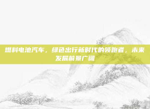 燃料电池汽车,绿色出行新时代的领跑者,未来发展前景广阔