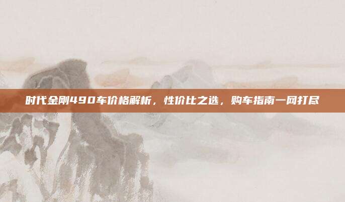 时代金刚490车价格解析,性价比之选,购车指南一网打尽