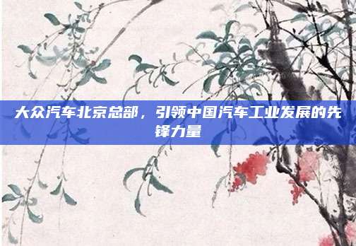 大众汽车北京总部,引领中国汽车工业发展的先锋力量