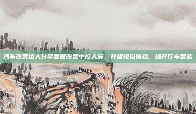 汽车改装达人分享皇冠改装中控大屏,升级视觉体验,提升行车智能