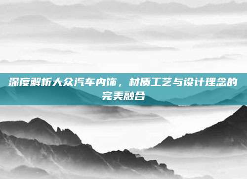 深度解析大众汽车内饰,材质工艺与设计理念的完美融合