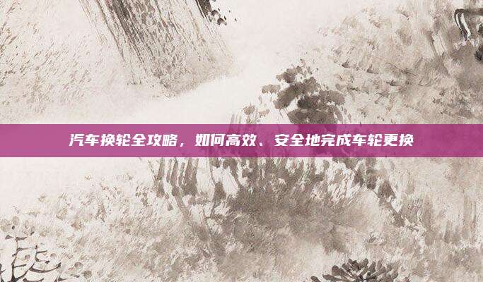 汽车换轮全攻略,如何高效、安全地完成车轮更换