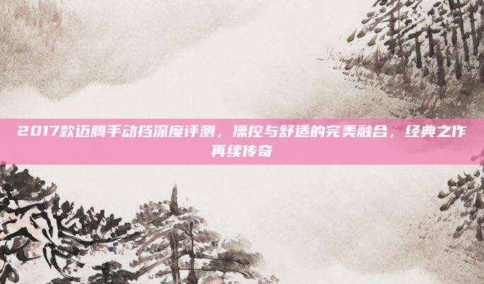 2017款迈腾手动挡深度评测,操控与舒适的完美融合,经典之作再续传奇