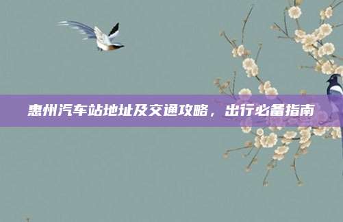 惠州汽车站地址及交通攻略，出行必备指南