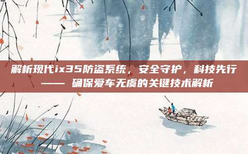 解析现代ix35防盗系统,安全守护,科技先行 —— 确保爱车无虞的关键技术解析