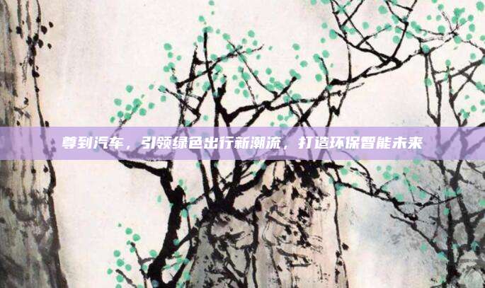 尊到汽车,引领绿色出行新潮流,打造环保智能未来