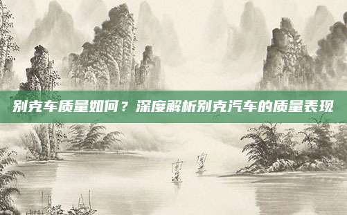 别克车质量如何?深度解析别克汽车的质量表现
