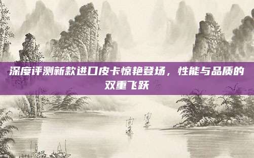 深度评测新款进口皮卡惊艳登场,性能与品质的双重飞跃