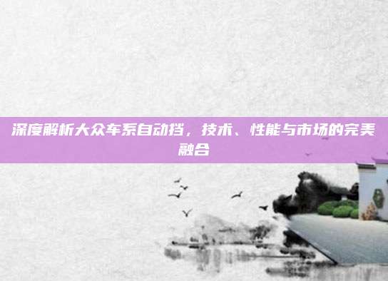 深度解析大众车系自动挡,技术、性能与市场的完美融合