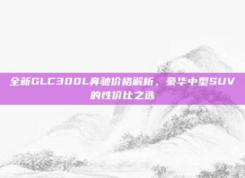 全新GLC300L奔驰价格解析,豪华中型SUV的性价比之选