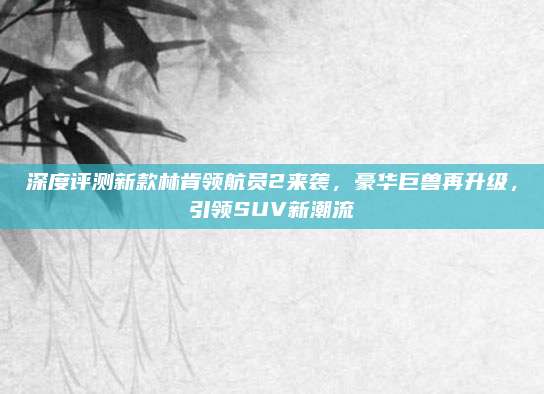 深度评测新款林肯领航员2来袭,豪华巨兽再升级,引领SUV新潮流