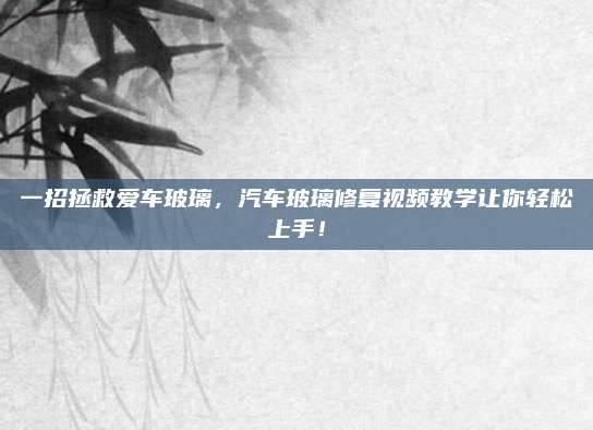 一招拯救爱车玻璃,汽车玻璃修复视频教学让你轻松上手!