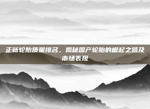 正新轮胎质量排名,揭秘国产轮胎的崛起之路及市场表现